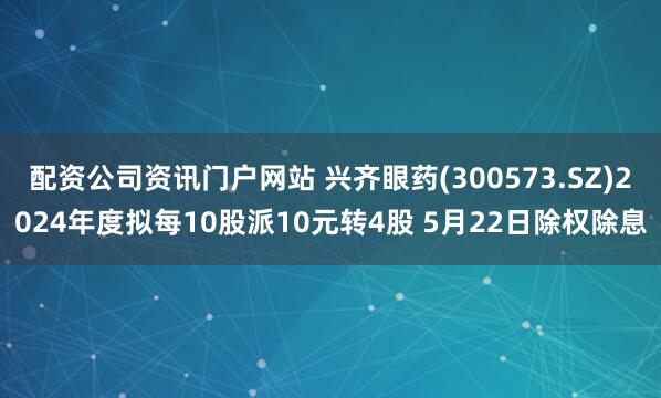配资公司资讯门户网站 兴齐眼药(300573.SZ)2024年度拟每10股派10元转4股 5月22日除权除息