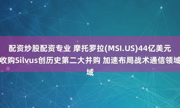 配资炒股配资专业 摩托罗拉(MSI.US)44亿美元收购Silvus创历史第二大并购 加速布局战术通信领域