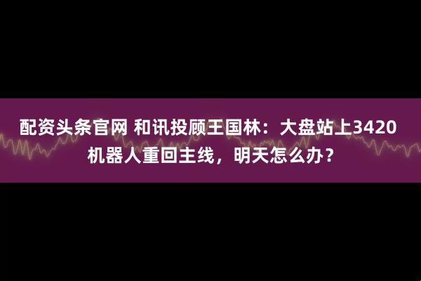 配资头条官网 和讯投顾王国林：大盘站上3420 机器人重回主线，明天怎么办？
