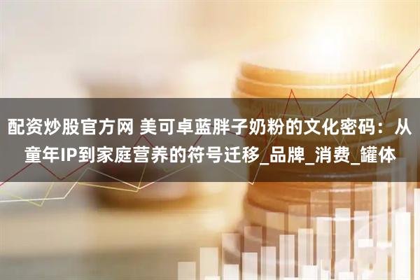 配资炒股官方网 美可卓蓝胖子奶粉的文化密码：从童年IP到家庭营养的符号迁移_品牌_消费_罐体