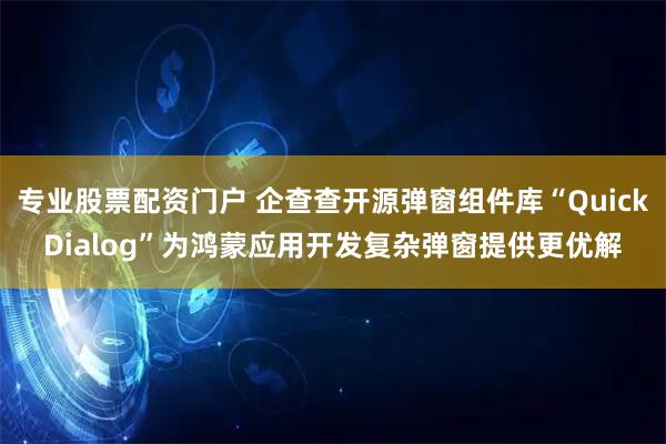 专业股票配资门户 企查查开源弹窗组件库“QuickDialog”为鸿蒙应用开发复杂弹窗提供更优解