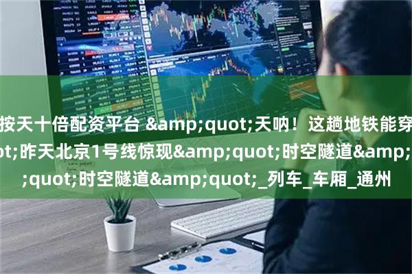 按天十倍配资平台 "天呐！这趟地铁能穿越53年！"昨天北京1号线惊现"时空隧道"_列车_车厢_通州