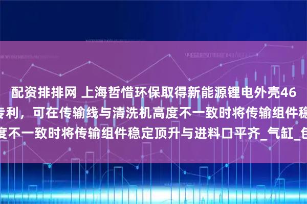 配资排排网 上海哲惜环保取得新能源锂电外壳4680专用清洗机转料机构专利，可在传输线与清洗机高度不一致时将传输组件稳定顶升与进料口平齐_气缸_包括