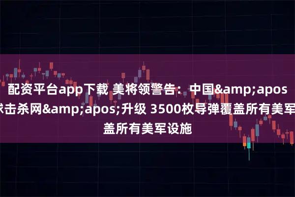 配资平台app下载 美将领警告：中国'全球击杀网'升级 3500枚导弹覆盖所有美军设施