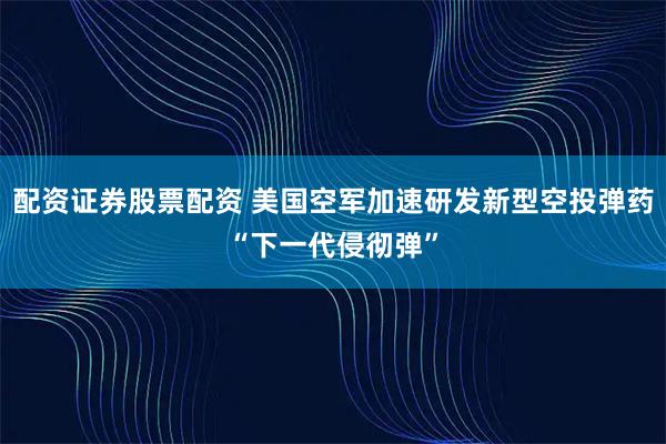 配资证券股票配资 美国空军加速研发新型空投弹药“下一代侵彻弹”
