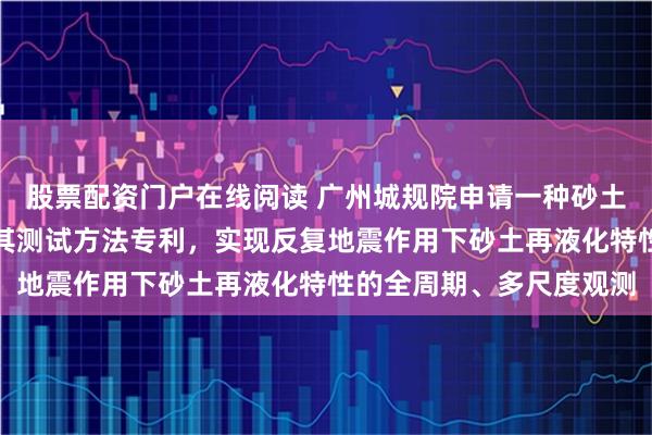 股票配资门户在线阅读 广州城规院申请一种砂土再液化特征试验装置及其测试方法专利，实现反复地震作用下砂土再液化特性的全周期、多尺度观测