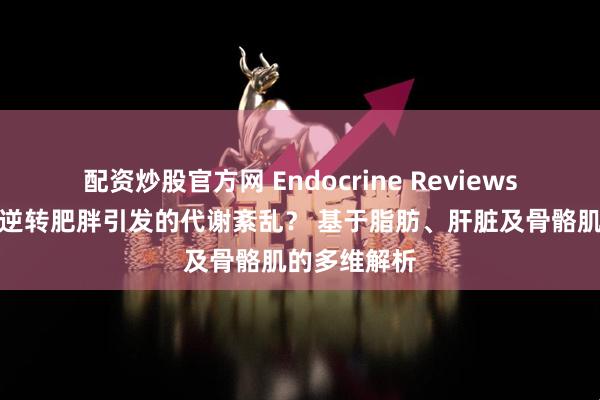 配资炒股官方网 Endocrine Reviews：运动如何逆转肥胖引发的代谢紊乱？ 基于脂肪、肝脏及骨骼肌的多维解析