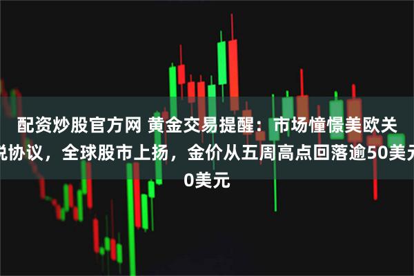 配资炒股官方网 黄金交易提醒：市场憧憬美欧关税协议，全球股市上扬，金价从五周高点回落逾50美元