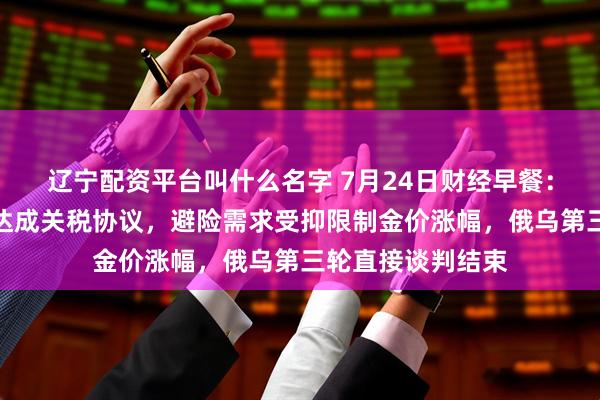 辽宁配资平台叫什么名字 7月24日财经早餐：美国和欧盟有望达成关税协议，避险需求受抑限制金价涨幅，俄乌第三轮直接谈判结束