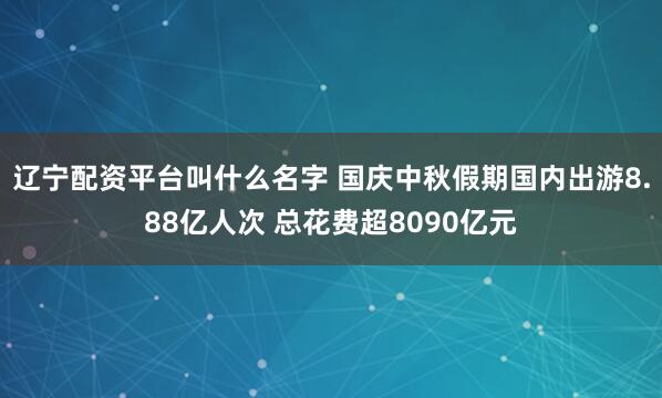 辽宁配资平台叫什么名字 国庆中秋假期国内出游8.88亿人次 总花费超8090亿元