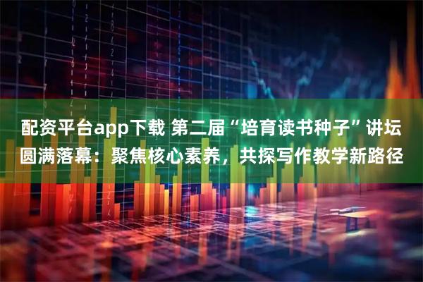 配资平台app下载 第二届“培育读书种子”讲坛圆满落幕：聚焦核心素养，共探写作教学新路径